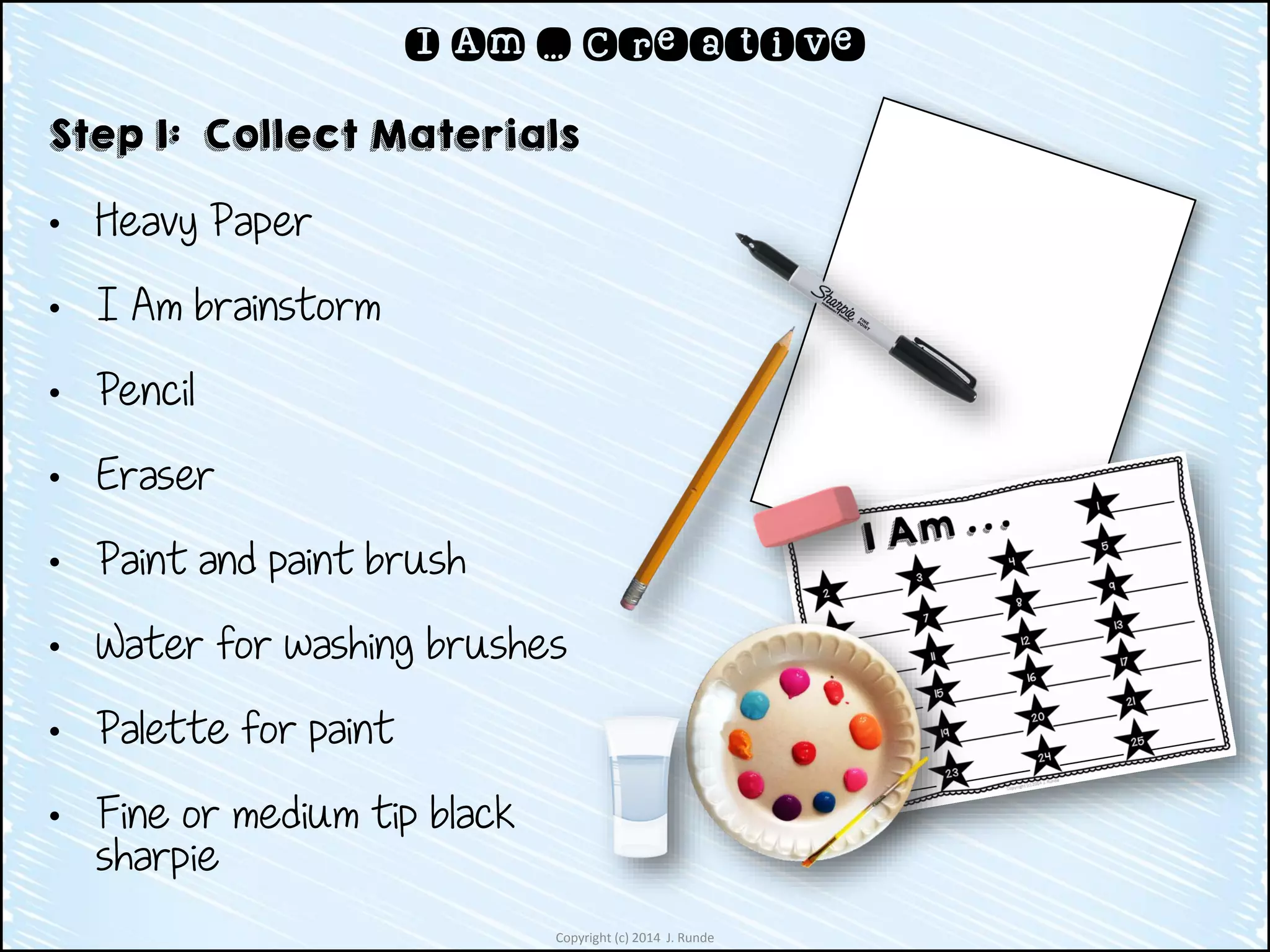 Copyright (c) 2014 J. Runde
I Am … Creative
Step 1: Collect Materials
• Heavy Paper
• I Am brainstorm
• Pencil
• Eraser
• Paint and paint brush
• Water for washing brushes
• Palette for paint
• Fine or medium tip black
sharpie
 