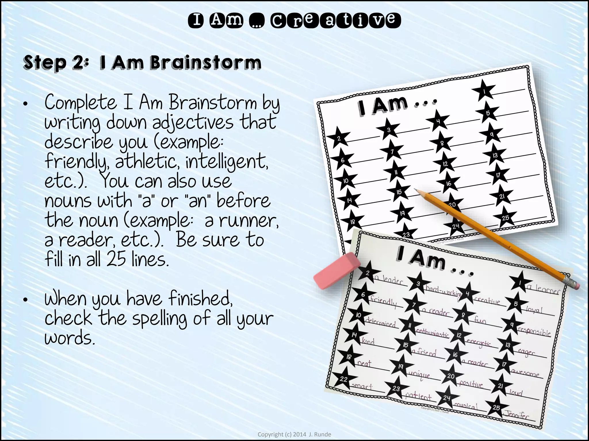 Copyright (c) 2014 J. Runde
I Am … Creative
Step 2: I Am Brainstorm
• Complete I Am Brainstorm by
writing down adjectives that
describe you (example:
friendly, athletic, intelligent,
etc.). You can also use
nouns with “a” or “an” before
the noun (example: a runner,
a reader, etc.). Be sure to
fill in all 25 lines.
• When you have finished,
check the spelling of all your
words.
 