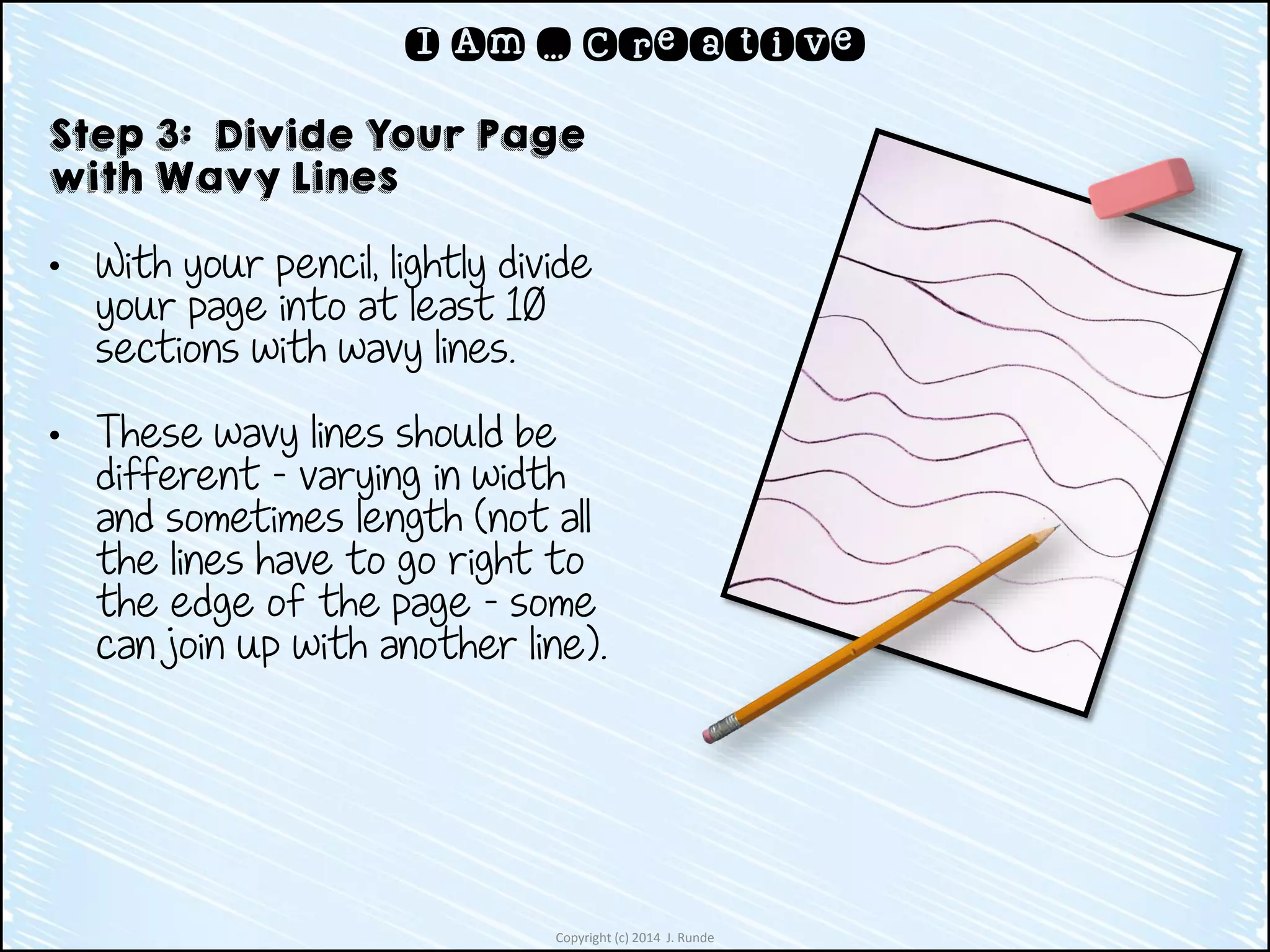 Copyright (c) 2014 J. Runde
I Am … Creative
Step 3: Divide Your Page
with Wavy Lines
• With your pencil, lightly divide
your page into at least 10
sections with wavy lines.
• These wavy lines should be
different – varying in width
and sometimes length (not all
the lines have to go right to
the edge of the page – some
can join up with another line).
 