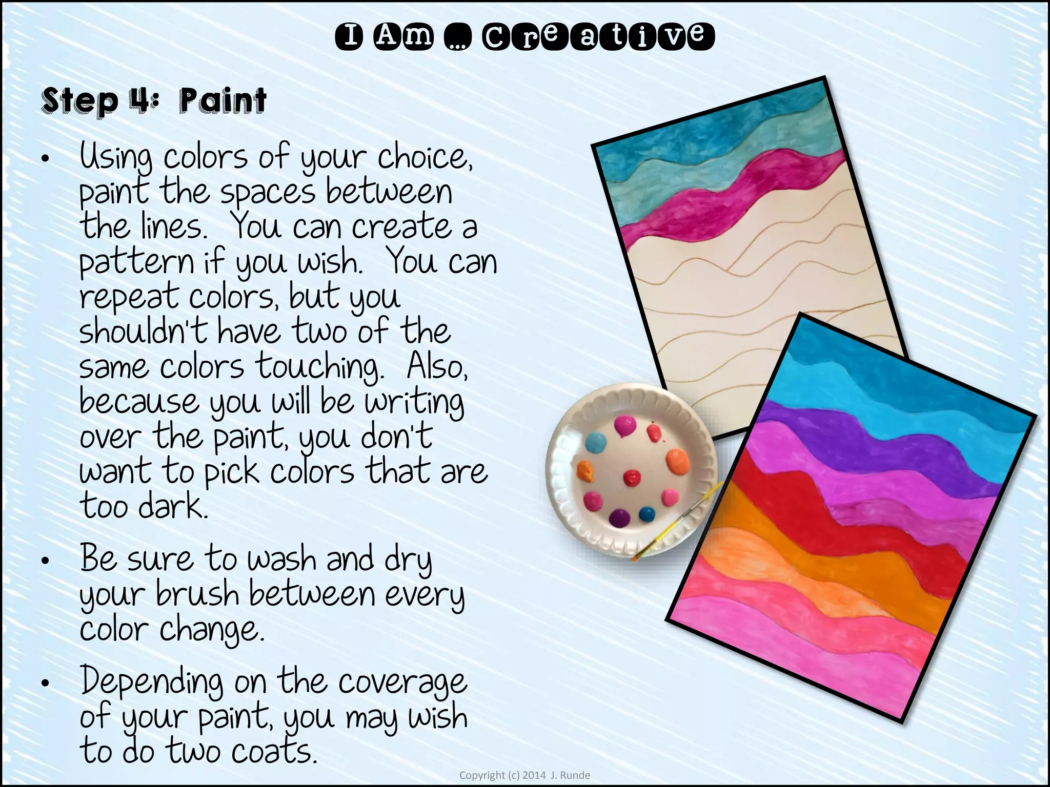 Copyright (c) 2014 J. Runde
I Am … Creative
Step 4: Paint
• Using colors of your choice,
paint the spaces between
the lines. You can create a
pattern if you wish. You can
repeat colors, but you
shouldn’t have two of the
same colors touching. Also,
because you will be writing
over the paint, you don’t
want to pick colors that are
too dark.
• Be sure to wash and dry
your brush between every
color change.
• Depending on the coverage
of your paint, you may wish
to do two coats.
 