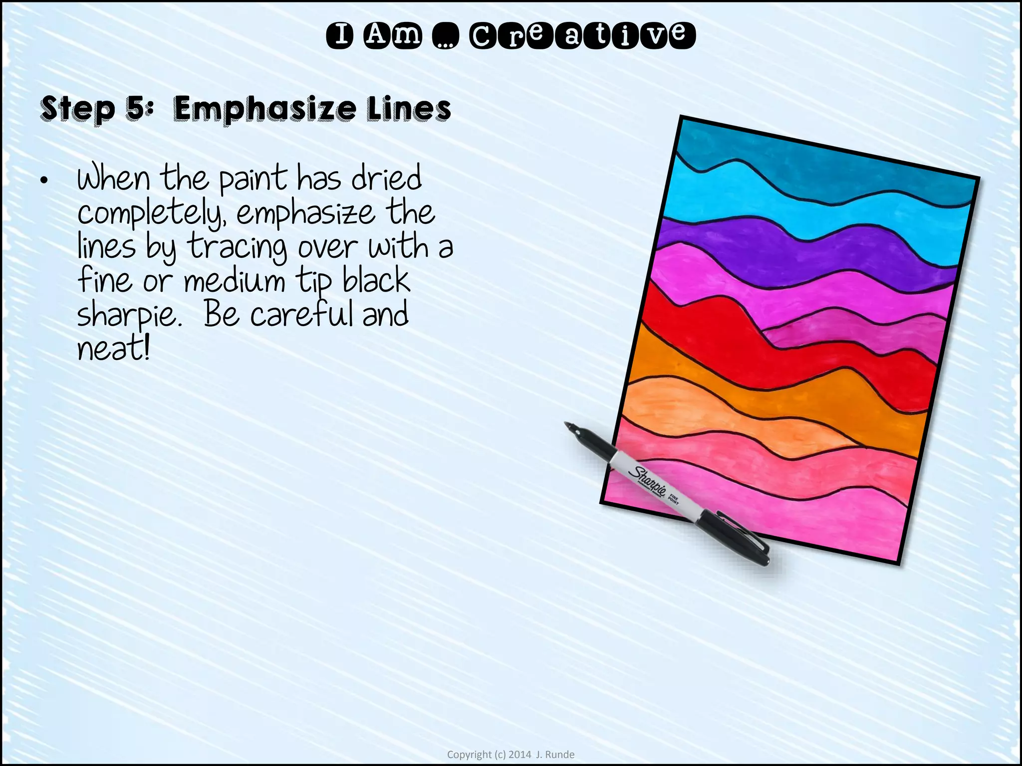 Copyright (c) 2014 J. Runde
I Am … Creative
Step 5: Emphasize Lines
• When the paint has dried
completely, emphasize the
lines by tracing over with a
fine or medium tip black
sharpie. Be careful and
neat!
 