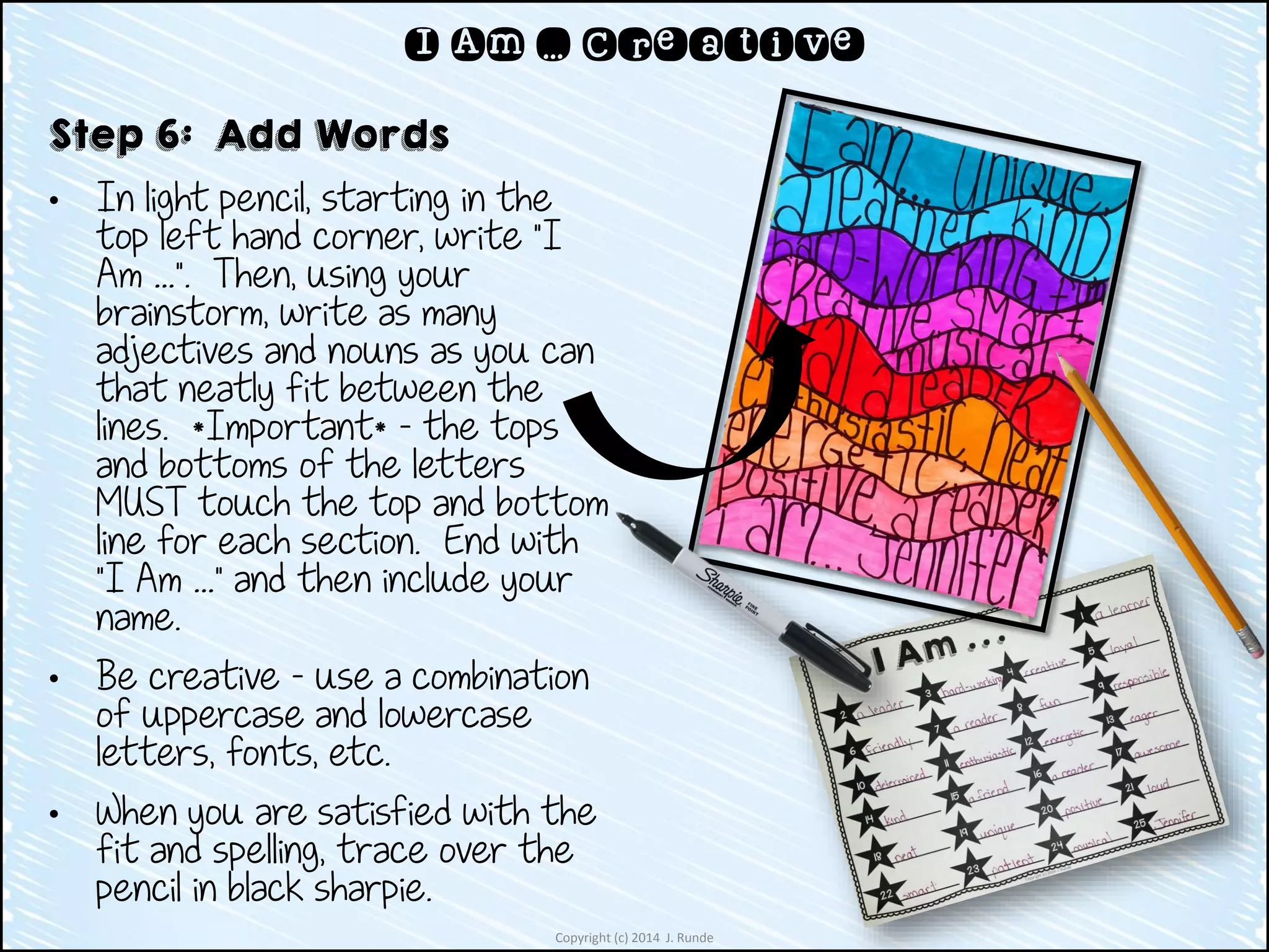Copyright (c) 2014 J. Runde
I Am … Creative
Step 6: Add Words
• In light pencil, starting in the
top left hand corner, write “I
Am …”. Then, using your
brainstorm, write as many
adjectives and nouns as you can
that neatly fit between the
lines. *Important* - the tops
and bottoms of the letters
MUST touch the top and bottom
line for each section. End with
“I Am …” and then include your
name.
• Be creative – use a combination
of uppercase and lowercase
letters, fonts, etc.
• When you are satisfied with the
fit and spelling, trace over the
pencil in black sharpie.
 