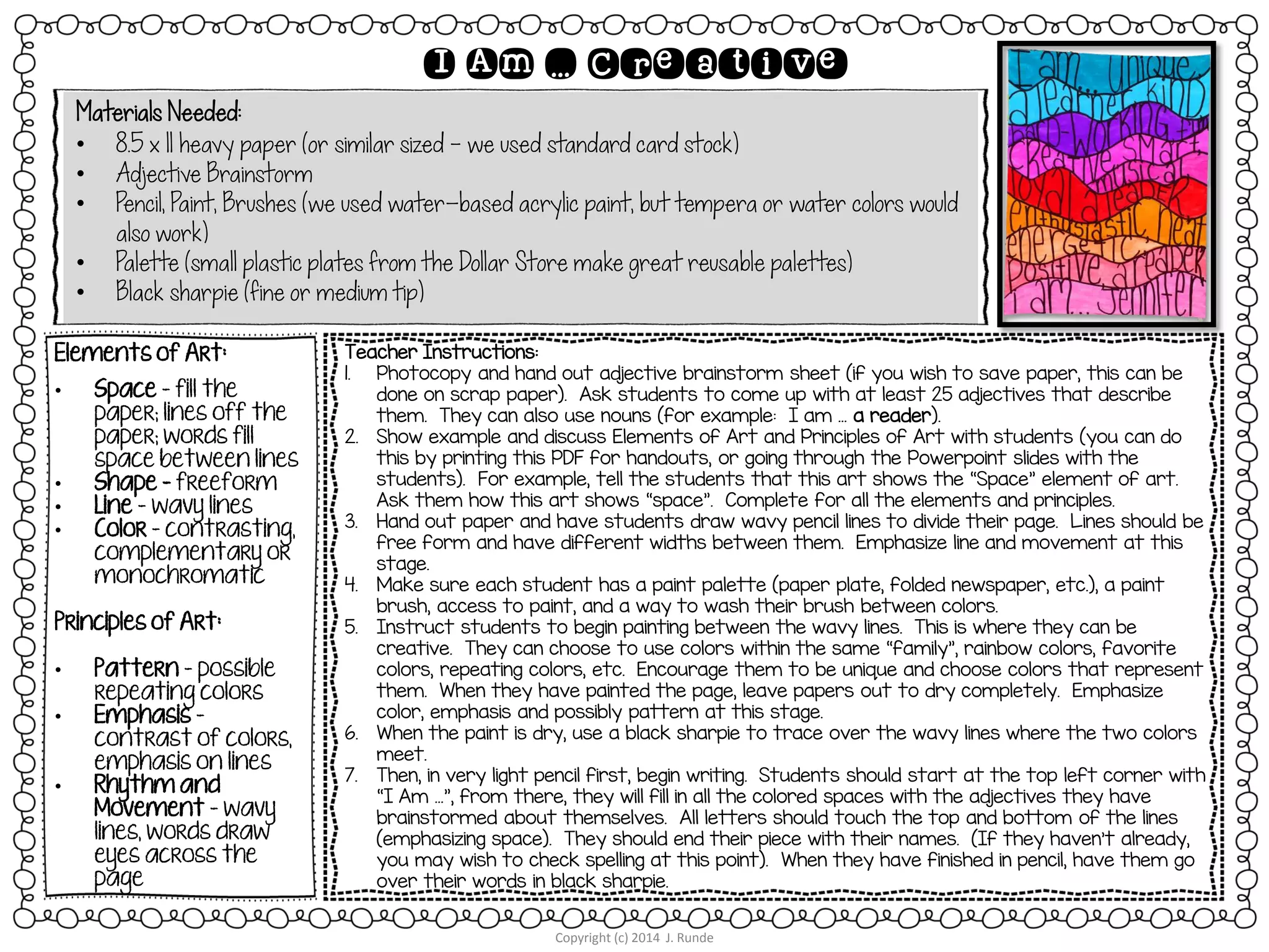 Materials Needed:
• 8.5 x 11 heavy paper (or similar sized – we used standard card stock)
• Adjective Brainstorm
• Pencil, Paint, Brushes (we used water-based acrylic paint, but tempera or water colors would
also work)
• Palette (small plastic plates from the Dollar Store make great reusable palettes)
• Black sharpie (fine or medium tip)
Copyright (c) 2014 J. Runde
I Am … Creative
Elements of Art:
• Space – fill the
paper; lines off the
paper; words fill
space between lines
• Shape - freeform
• Line – wavy lines
• Color – contrasting,
complementary or
monochromatic
Principles of Art:
• Pattern – possible
repeating colors
• Emphasis –
contrast of colors,
emphasis on lines
• Rhythm and
Movement – wavy
lines, words draw
eyes across the
page
Teacher Instructions:
1. Photocopy and hand out adjective brainstorm sheet (if you wish to save paper, this can be
done on scrap paper). Ask students to come up with at least 25 adjectives that describe
them. They can also use nouns (for example: I am … a reader).
2. Show example and discuss Elements of Art and Principles of Art with students (you can do
this by printing this PDF for handouts, or going through the Powerpoint slides with the
students). For example, tell the students that this art shows the “Space” element of art.
Ask them how this art shows “space”. Complete for all the elements and principles.
3. Hand out paper and have students draw wavy pencil lines to divide their page. Lines should be
free form and have different widths between them. Emphasize line and movement at this
stage.
4. Make sure each student has a paint palette (paper plate, folded newspaper, etc.), a paint
brush, access to paint, and a way to wash their brush between colors.
5. Instruct students to begin painting between the wavy lines. This is where they can be
creative. They can choose to use colors within the same “family”, rainbow colors, favorite
colors, repeating colors, etc. Encourage them to be unique and choose colors that represent
them. When they have painted the page, leave papers out to dry completely. Emphasize
color, emphasis and possibly pattern at this stage.
6. When the paint is dry, use a black sharpie to trace over the wavy lines where the two colors
meet.
7. Then, in very light pencil first, begin writing. Students should start at the top left corner with
“I Am …”, from there, they will fill in all the colored spaces with the adjectives they have
brainstormed about themselves. All letters should touch the top and bottom of the lines
(emphasizing space). They should end their piece with their names. (If they haven’t already,
you may wish to check spelling at this point). When they have finished in pencil, have them go
over their words in black sharpie.
 