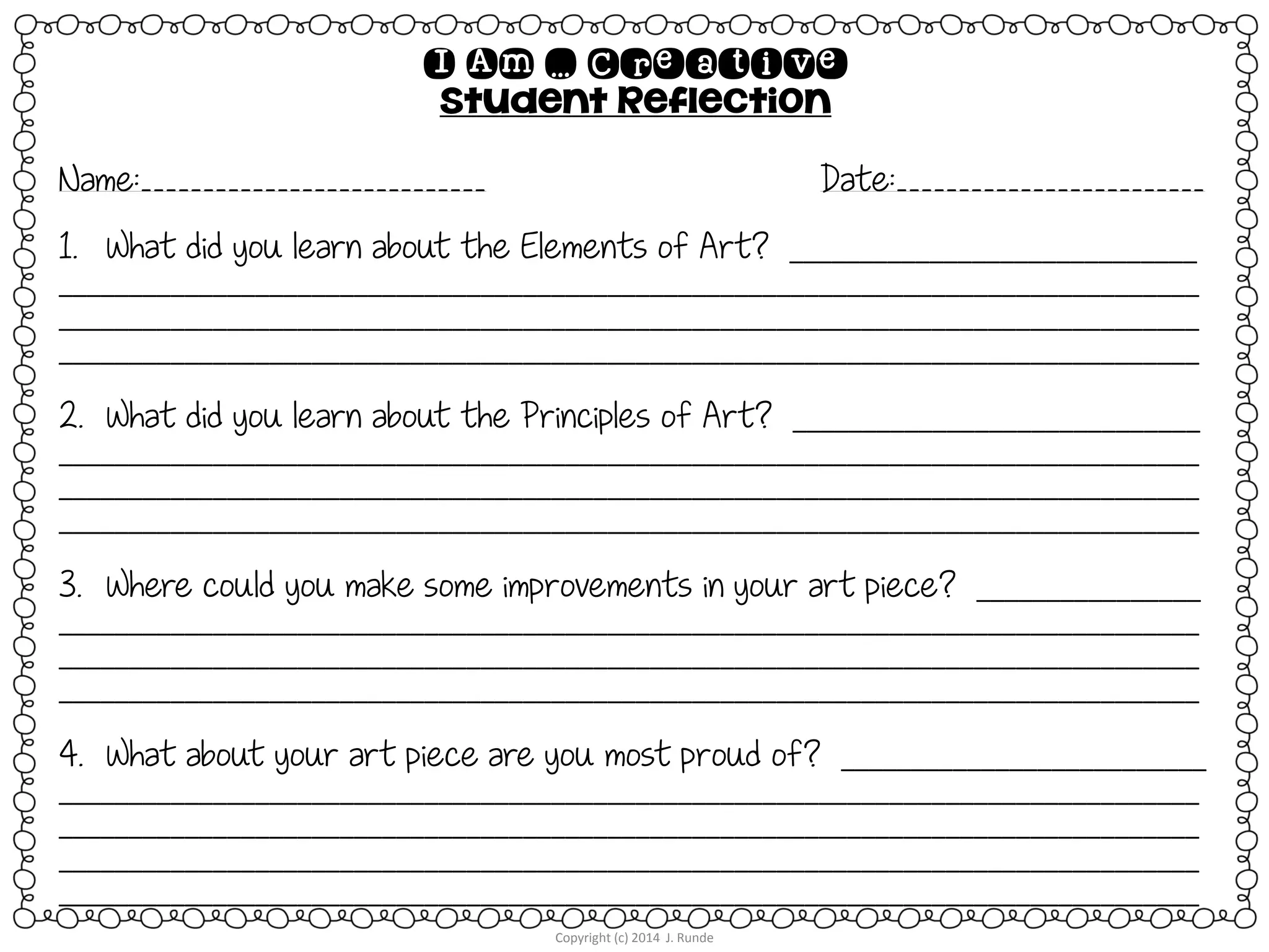 Copyright (c) 2014 J. Runde
I Am … Creative
Student Reflection
Name:____________________________ Date:_________________________
1. What did you learn about the Elements of Art? _____________________________
_________________________________________________________________________________
_________________________________________________________________________________
_________________________________________________________________________________
2. What did you learn about the Principles of Art? _____________________________
_________________________________________________________________________________
_________________________________________________________________________________
_________________________________________________________________________________
3. Where could you make some improvements in your art piece? ________________
_________________________________________________________________________________
_________________________________________________________________________________
_________________________________________________________________________________
4. What about your art piece are you most proud of? __________________________
_________________________________________________________________________________
_________________________________________________________________________________
_________________________________________________________________________________
_________________________________________________________________________________
 
