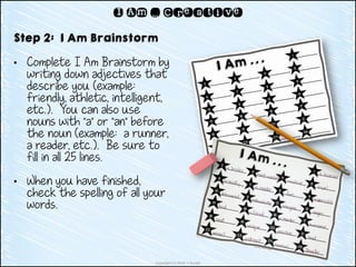 Copyright (c) 2014 J. Runde
I Am … Creative
Step 2: I Am Brainstorm
• Complete I Am Brainstorm by
writing down adjectives that
describe you (example:
friendly, athletic, intelligent,
etc.). You can also use
nouns with “a” or “an” before
the noun (example: a runner,
a reader, etc.). Be sure to
fill in all 25 lines.
• When you have finished,
check the spelling of all your
words.
 