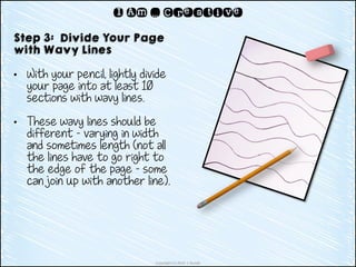 Copyright (c) 2014 J. Runde
I Am … Creative
Step 3: Divide Your Page
with Wavy Lines
• With your pencil, lightly divide
your page into at least 10
sections with wavy lines.
• These wavy lines should be
different – varying in width
and sometimes length (not all
the lines have to go right to
the edge of the page – some
can join up with another line).
 