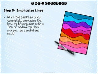Copyright (c) 2014 J. Runde
I Am … Creative
Step 5: Emphasize Lines
• When the paint has dried
completely, emphasize the
lines by tracing over with a
fine or medium tip black
sharpie. Be careful and
neat!
 