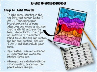 Copyright (c) 2014 J. Runde
I Am … Creative
Step 6: Add Words
• In light pencil, starting in the
top left hand corner, write “I
Am …”. Then, using your
brainstorm, write as many
adjectives and nouns as you can
that neatly fit between the
lines. *Important* - the tops
and bottoms of the letters
MUST touch the top and bottom
line for each section. End with
“I Am …” and then include your
name.
• Be creative – use a combination
of uppercase and lowercase
letters, fonts, etc.
• When you are satisfied with the
fit and spelling, trace over the
pencil in black sharpie.
 