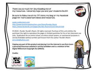 Thank-you so much for downloading one of
my resources. I sincerely hope you and your students ENJOY!
Be sure to follow me at my TPT store, my blog, or my facebook
page for more classroom ideas and resources.
www.rundesroom.com
http://www.teacherspayteachers.com/Store/Rundes-Room
https://www.facebook.com/pages/Rundes-Room/521357391257230
© 2014 J. Runde: Runde’s Room. All rights reserved. Purchase of this unit entitles the
purchaser the right to reproduce the pages in limited quantities for his or her classroom use
only. Duplication for an entire school, an entire school system, or commercial purposes is
strictly forbidden without written permission from the author: Runde’s Room:
jenrunde@yahoo.com
Copying any part of this product and placing it on the internet in any form (even
a personal/classroom website) is strictly forbidden and is a violation of the
Digital Millennium Copyright Act (DMCA).
Credits:
 
