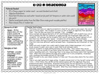 Materials Needed:
• 8.5 x 11 heavy paper (or similar sized – we used standard card stock)
• Adjective Brainstorm
• Pencil, Paint, Brushes (we used water-based acrylic paint, but tempera or water colors would
also work)
• Palette (small plastic plates from the Dollar Store make great reusable palettes)
• Black sharpie (fine or medium tip)
Copyright (c) 2014 J. Runde
I Am … Creative
Elements of Art:
• Space – fill the
paper; lines off the
paper; words fill
space between lines
• Shape - freeform
• Line – wavy lines
• Color – contrasting,
complementary or
monochromatic
Principles of Art:
• Pattern – possible
repeating colors
• Emphasis –
contrast of colors,
emphasis on lines
• Rhythm and
Movement – wavy
lines, words draw
eyes across the
page
Teacher Instructions:
1. Photocopy and hand out adjective brainstorm sheet (if you wish to save paper, this can be
done on scrap paper). Ask students to come up with at least 25 adjectives that describe
them. They can also use nouns (for example: I am … a reader).
2. Show example and discuss Elements of Art and Principles of Art with students (you can do
this by printing this PDF for handouts, or going through the Powerpoint slides with the
students). For example, tell the students that this art shows the “Space” element of art.
Ask them how this art shows “space”. Complete for all the elements and principles.
3. Hand out paper and have students draw wavy pencil lines to divide their page. Lines should be
free form and have different widths between them. Emphasize line and movement at this
stage.
4. Make sure each student has a paint palette (paper plate, folded newspaper, etc.), a paint
brush, access to paint, and a way to wash their brush between colors.
5. Instruct students to begin painting between the wavy lines. This is where they can be
creative. They can choose to use colors within the same “family”, rainbow colors, favorite
colors, repeating colors, etc. Encourage them to be unique and choose colors that represent
them. When they have painted the page, leave papers out to dry completely. Emphasize
color, emphasis and possibly pattern at this stage.
6. When the paint is dry, use a black sharpie to trace over the wavy lines where the two colors
meet.
7. Then, in very light pencil first, begin writing. Students should start at the top left corner with
“I Am …”, from there, they will fill in all the colored spaces with the adjectives they have
brainstormed about themselves. All letters should touch the top and bottom of the lines
(emphasizing space). They should end their piece with their names. (If they haven’t already,
you may wish to check spelling at this point). When they have finished in pencil, have them go
over their words in black sharpie.
 