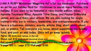 I AM A RUBY Ministries: Magazine Ad’s for our fundraiser. Purchase
an ad for our holiday fund for Christmas to assist many families this
holiday. If you want to be featured in next month edition. Inbox
Apostle Teyshana Wiley, Apostle Trina Davis, and Pastor DrMarsha
Jones, and send them your article. We are also looking for single
mother's who are in ministry, leadership, and entrepreneurship. If you
have a a business, ministry, events, article, blog, short story, shout
out, or poems. Tell everyone you know, about supporting the holiday
fund, and post an add today. Slots will go away quickly.
Name: $5 (Individual names, in the ad)
Shout out: $10 (Individuals personal shout out)
2x2 square: $15/ Business card: $25 (Make sure they send it on Jpg)
¼ page: $50 ½ / page: $75/ Full page: $100
 