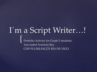 {
I´m a Script Writer…!
Portfolio Activity for Grade 5 students.
Ana Isabel Ferreirós Rey.
CEIP PLURILINGÜE RÍA DE VIGO.
 