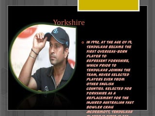 Yorkshire


In 1992, at the age of 19,
Tendulkar became the
first overseas-born
player to
represent Yorkshire,
which prior to
Tendulkar joining the
team, never selected
players even from
other English
counties. Selected for
Yorkshire as a
replacement for the
injured Australian fast
bowler Craig
McDermott, Tendulkar

 