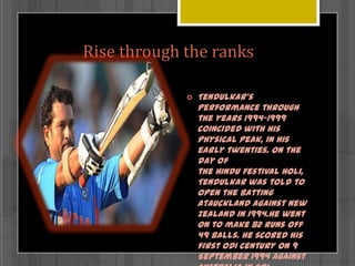 Rise through the ranks


Tendulkar's
performance through
the years 1994–1999
coincided with his
physical peak, in his
early twenties. On the
day of
the Hindu festival Holi,
Tendulkar was told to
open the batting
atAuckland against New
Zealand in 1994.He went
on to make 82 runs off
49 balls. He scored his
first ODI century on 9
September 1994 against

 