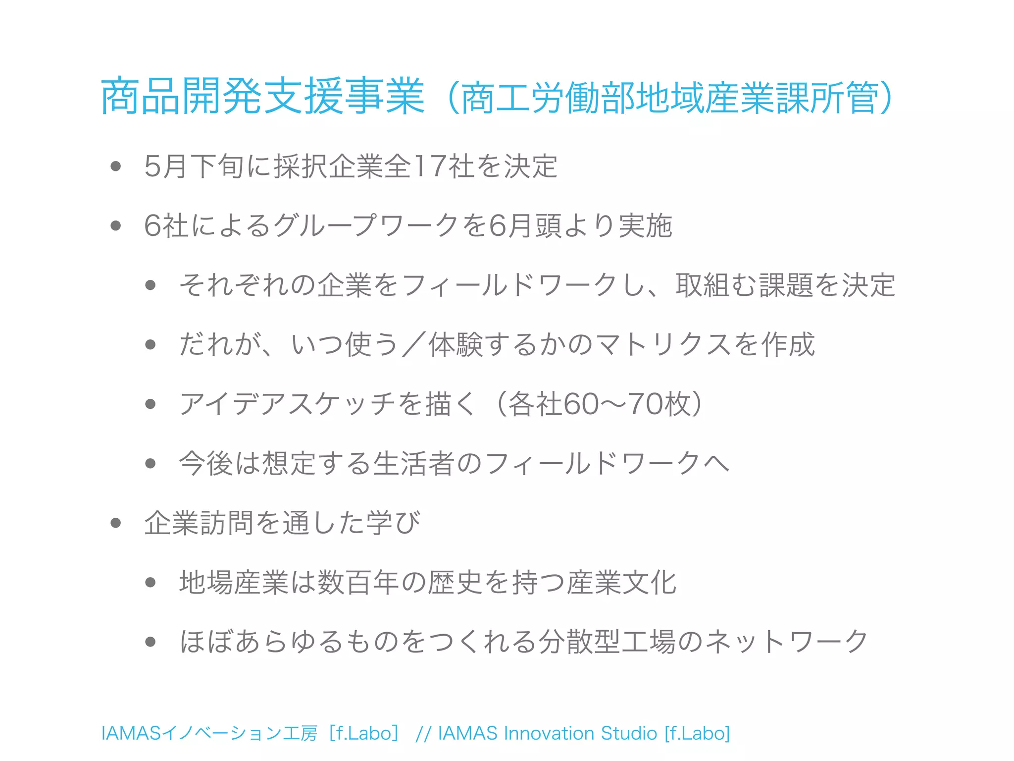 IAMASイノベーション工房［f.Labo］ // IAMAS Innovation Studio [f.Labo]
商品開発支援事業（商工労働部地域産業課所管）
• 5月下旬に採択企業全17社を決定
• 6社によるグループワークを6月頭より実施
• それぞれの企業をフィールドワークし、取組む課題を決定
• だれが、いつ使う／体験するかのマトリクスを作成
• アイデアスケッチを描く（各社60∼70枚）
• 今後は想定する生活者のフィールドワークへ
• 企業訪問を通した学び
• 地場産業は数百年の歴史を持つ産業文化
• ほぼあらゆるものをつくれる分散型工場のネットワーク
 