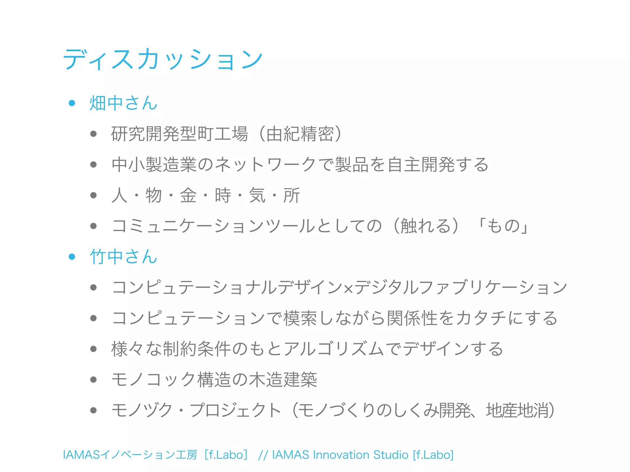 IAMASイノベーション工房［f.Labo］ // IAMAS Innovation Studio [f.Labo]
ディスカッション
• 畑中さん
• 研究開発型町工場（由紀精密）
• 中小製造業のネットワークで製品を自主開発する
• 人・物・金・時・気・所
• コミュニケーションツールとしての（触れる）「もの」
• 竹中さん
• コンピュテーショナルデザイン デジタルファブリケーション
• コンピュテーションで模索しながら関係性をカタチにする
• 様々な制約条件のもとアルゴリズムでデザインする
• モノコック構造の木造建築
• モノヅク・プロジェクト（モノづくりのしくみ開発、地産地消）
 