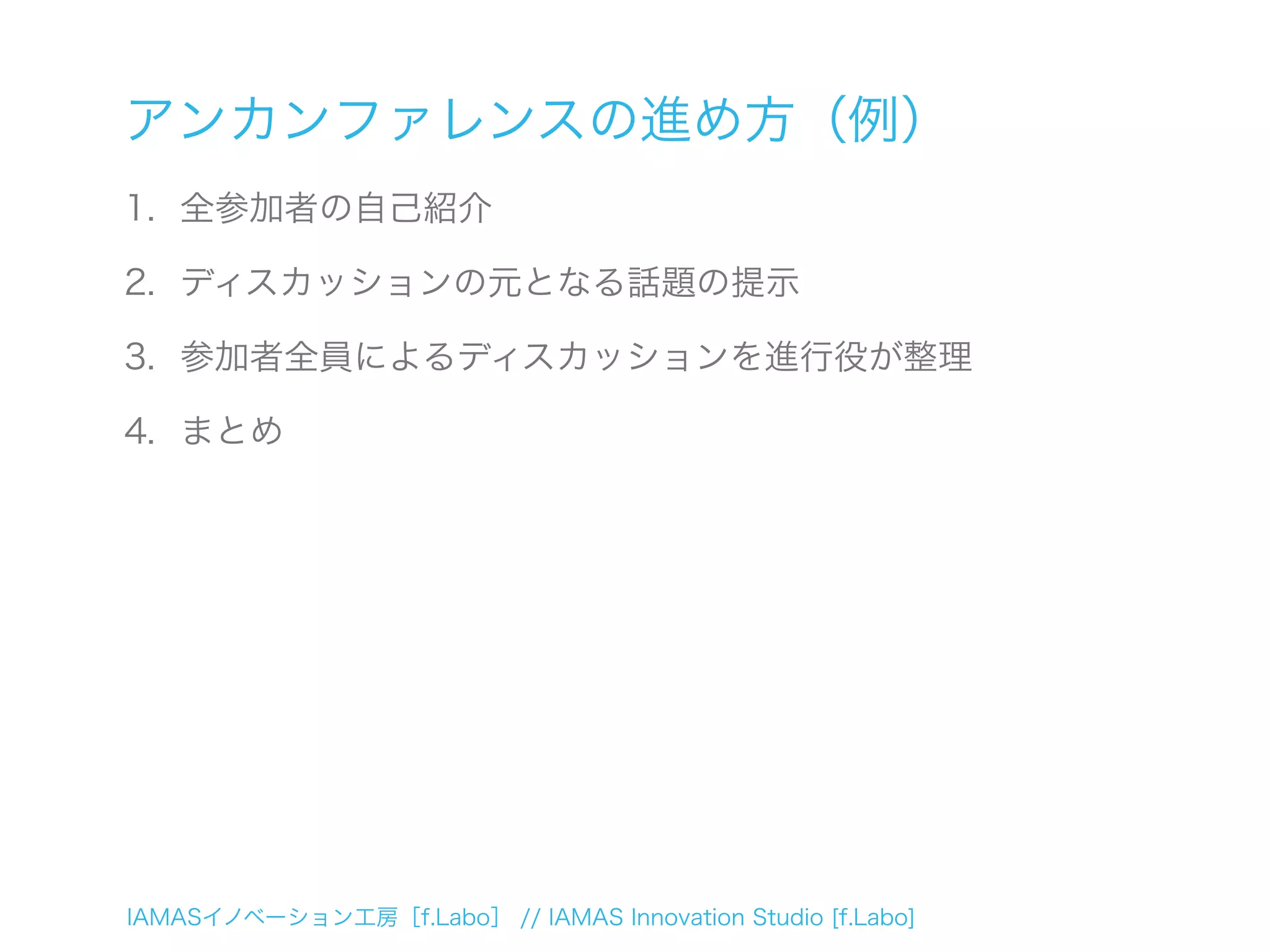 IAMASイノベーション工房［f.Labo］ // IAMAS Innovation Studio [f.Labo]
アンカンファレンスの進め方（例）
1. 全参加者の自己紹介
2. ディスカッションの元となる話題の提示
3. 参加者全員によるディスカッションを進行役が整理
4. まとめ
 
