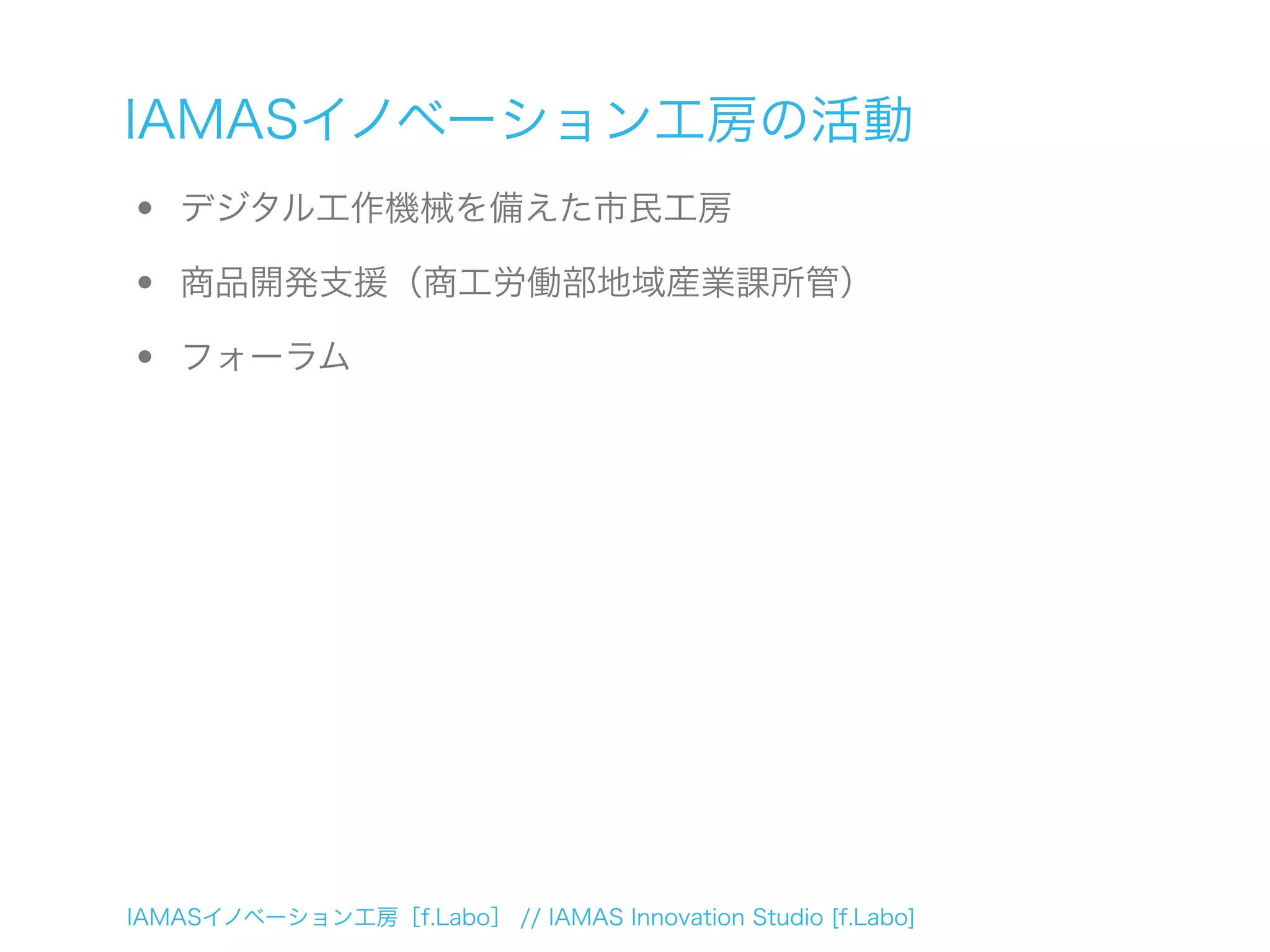 IAMASイノベーション工房［f.Labo］ // IAMAS Innovation Studio [f.Labo]
IAMASイノベーション工房の活動
• デジタル工作機械を備えた市民工房
• 商品開発支援（商工労働部地域産業課所管）
• フォーラム
 