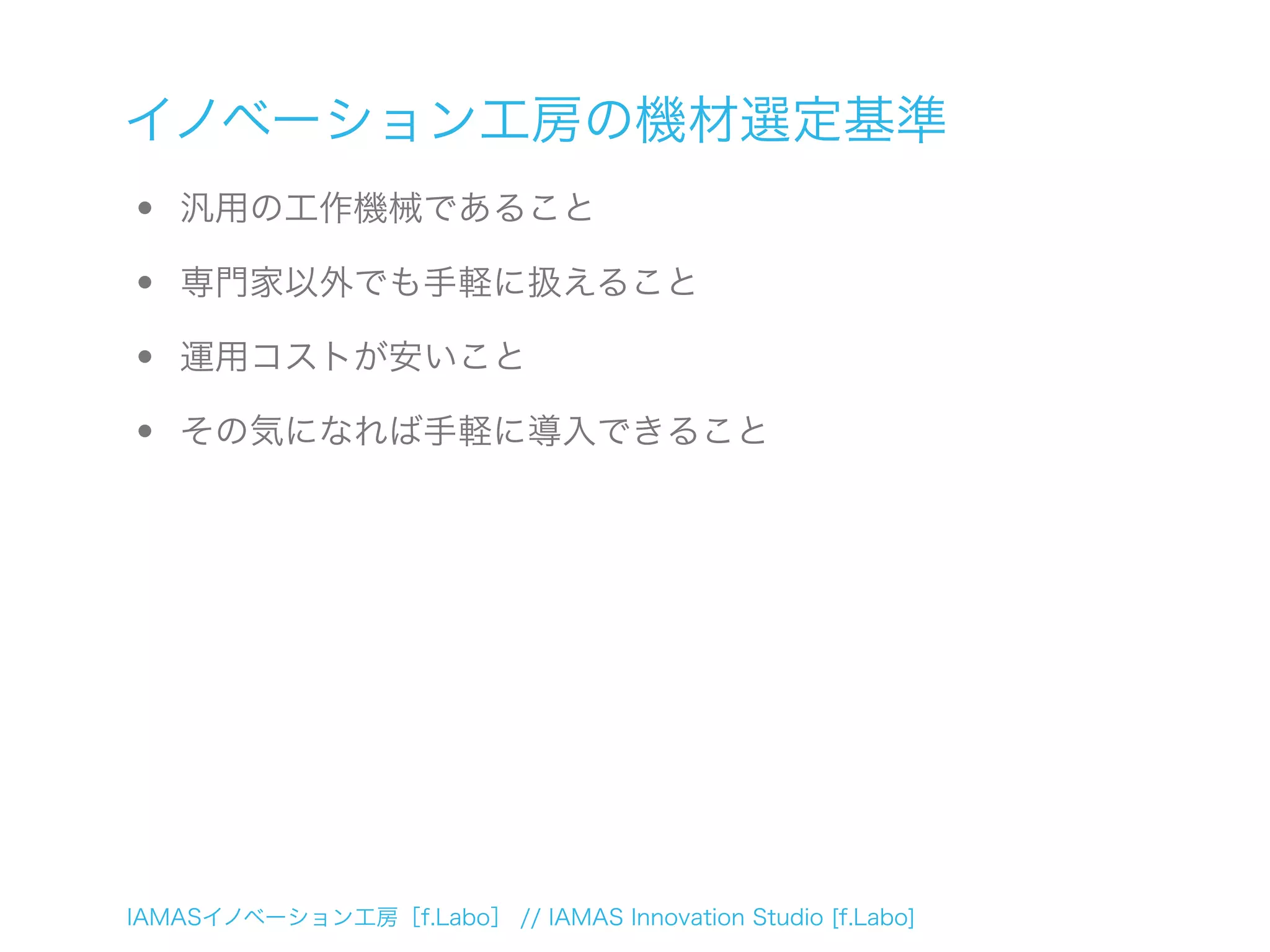 IAMASイノベーション工房［f.Labo］ // IAMAS Innovation Studio [f.Labo]
イノベーション工房の機材選定基準
• 汎用の工作機械であること
• 専門家以外でも手軽に扱えること
• 運用コストが安いこと
• その気になれば手軽に導入できること
 
