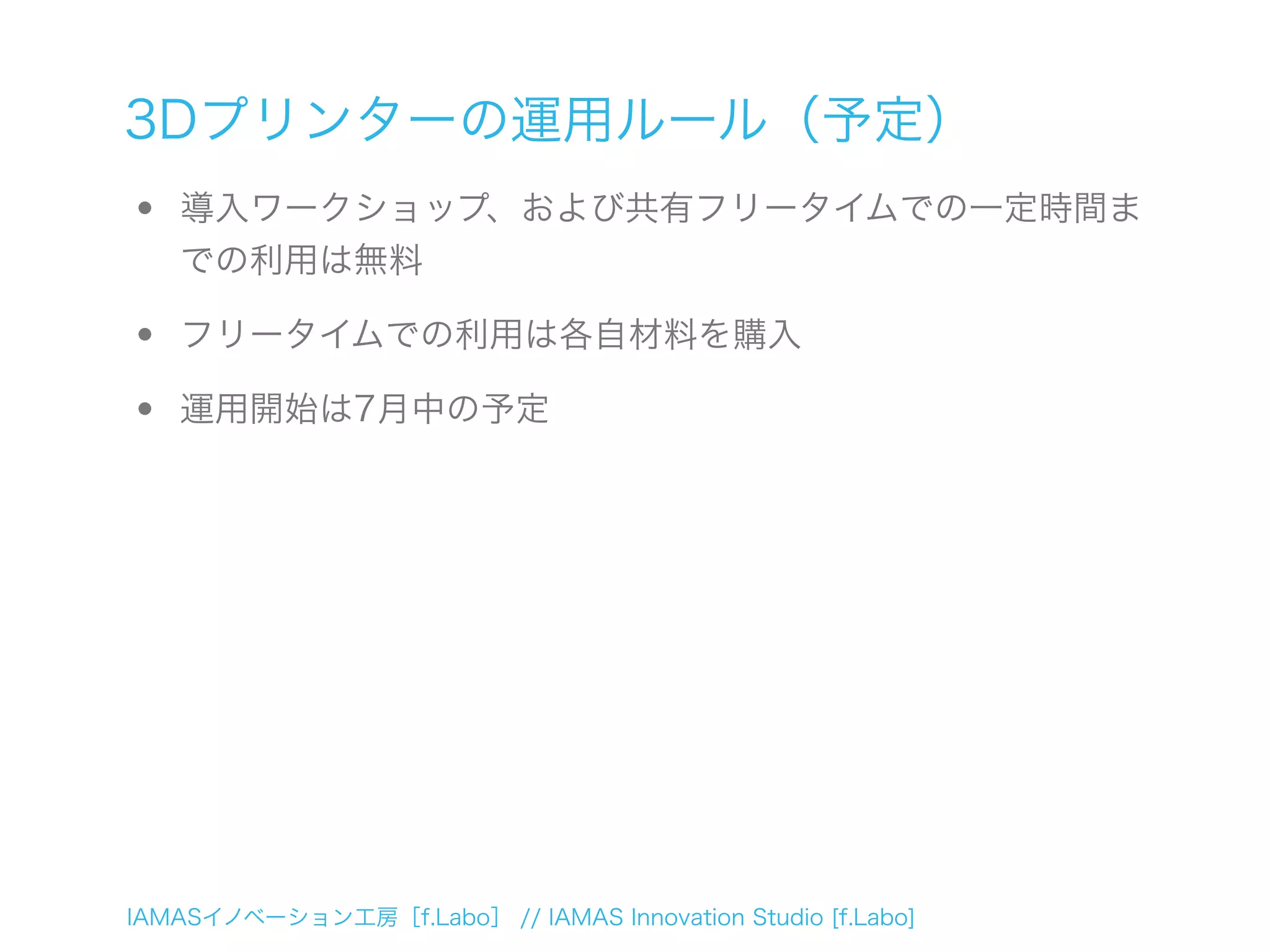 IAMASイノベーション工房［f.Labo］ // IAMAS Innovation Studio [f.Labo]
3Dプリンターの運用ルール（予定）
• 導入ワークショップ、および共有フリータイムでの一定時間ま
での利用は無料
• フリータイムでの利用は各自材料を購入
• 運用開始は7月中の予定
 