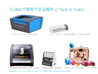 f.Laboで使用できる機材 // Tools at f.Labo




レーザーカッター // Laser cutter             ペーパーカッター（Craft ROBO） // Paper cutter




3D切削加工機（MDX-40A） // CNC       3D切削加工機（iModela）      3Dプリンタ（Replicator） // 3D Printer

IAMASイノベーション工房［f.Labo］ // IAMAS Innovation Studio [f.Labo]
 