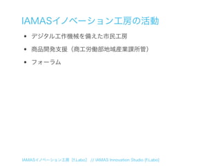 IAMASイノベーション工房の活動
•   デジタル工作機械を備えた市民工房

•   商品開発支援（商工労働部地域産業課所管）

•   フォーラム




IAMASイノベーション工房［f.Labo］ // IAMAS Innovation Studio [f.Labo]
 