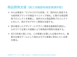 商品開発支援（商工労働部地域産業課所管）
•   中小企業者の「ビジネスモデル改革」や「国内外に発信でき
    る岐阜県ブランドの商品ラインナップ強化」に繋がる商品開
    発プロジェクトを募集し、採択された商品開発プロジェクト
    に対して、県がそのデザイン開発を支援する。

•   県が選定したデザイナーにデザイン開発支援業務を委託し、
    ものづくり企業との協働により新商品の開発を推進する。

•   2013年度に関しては、この事業に応募した企業の中から、複
    数の企業をチームとして進めるモデル事業に参加したい企業
    を募る。




IAMASイノベーション工房［f.Labo］ // IAMAS Innovation Studio [f.Labo]
 