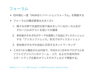 フォーラム
•   四半期に一度「IAMASイノベーションフォーラム」を開催する

•   フォーラムの構成要素は大きく3つ

    1. 様々な分野で先進的な取り組みをしているローカル及び
       グローバルのゲストを招いての講演

    2. 参加者のそれぞれがテーマを提案して自由にディスカッション
       する「アンカンファレンス」形式でのディスカッション

    3. 参加者がそれぞれ自由に交流するネットワーキング

•   この3つから構成される内容で、半日から1日半のプログラムを
    ソフトピアジャパンのドリーム・コア、および大垣市内の
    スタートアップ企業のオフィスやカフェなどで開催する。


IAMASイノベーション工房［f.Labo］ // IAMAS Innovation Studio [f.Labo]
 