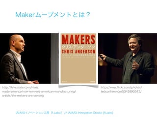 Makerムーブメントとは？




http://hive.slate.com/hive/                               http://www.ﬂickr.com/photos/
made-america-how-reinvent-american-manufacturing/         tedconference/5343993512/
article/the-makers-are-coming




        IAMASイノベーション工房［f.Labo］ // IAMAS Innovation Studio [f.Labo]
 