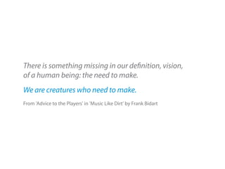 There is something missing in our definition, vision,
of a human being: the need to make.
We are creatures who need to make.
From 'Advice to the Players' in 'Music Like Dirt' by Frank Bidart
 