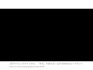 JSTサイエンスチャンネル：「作る」が変わる！広がるMakerムーブメント
http://sc-smn.jst.go.jp/playprg/index/6785
 
