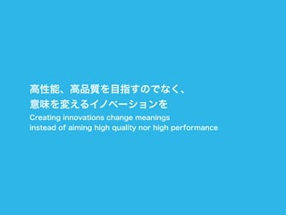 高性能、高品質を目指すのでなく、
意味を変えるイノベーションを
Creating innovations change meanings
instead of aiming high quality nor high performance
 