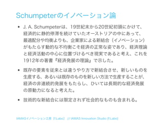 Schumpeterのイノベーション論
•   J. A. Schumpeterは、19世紀末から20世紀初頭にかけて、
    経済的に静的停滞を続けていたオーストリアの中にあって、
    最適配分や均衡よりも、企業家による新結合（イノベーション）
    がもたらす動的な不均衡こそ経済の正常な姿であり、経済理論
    と経済活動の中心に位置づけるべき現実であると考え、これを
    1912年の著書『経済発展の理論』で示した。

•   既存の要素を従来とは違うやり方で新結合させ、新しいものを
    生産する、あるいは既存のものを新しい方法で生産することが、
    経済の非連続的発展をもたらし、ひいては長期的な経済発展
    の原動力になると考えた。

•   技術的な新結合には限定されず社会的なものも含まれる。



IAMASイノベーション工房［f.Labo］ // IAMAS Innovation Studio [f.Labo]
 