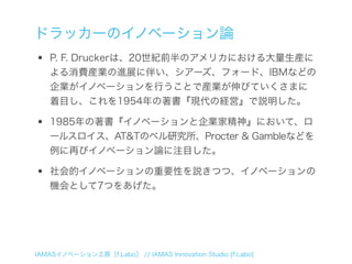 ドラッカーのイノベーション論
•   P. F. Druckerは、20世紀前半のアメリカにおける大量生産に
    よる消費産業の進展に伴い、シアーズ、フォード、IBMなどの
    企業がイノベーションを行うことで産業が伸びていくさまに
    着目し、これを1954年の著書『現代の経営』で説明した。

•   1985年の著書『イノベーションと企業家精神』において、ロ
    ールスロイス、AT&Tのベル研究所、Procter & Gambleなどを
    例に再びイノベーション論に注目した。

•   社会的イノベーションの重要性を説きつつ、イノベーションの
    機会として7つをあげた。




IAMASイノベーション工房［f.Labo］ // IAMAS Innovation Studio [f.Labo]
 