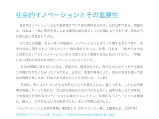 社会的イノベーションとその重要性
  社会的イノベーションとその重要性について最も興味ある例は、近代日本である。開国以
来、日本は（中略）世界市場における最強の輸出者としての台頭にもかかわらず、欧米から
は常に低く評価されてきた。

  その主たる理由、恐らく唯一の理由は、イノベーションとはモノに関するものであり、科
学や技術に関するものであるという一般の通念にあった。実際、日本は、（欧米だけでな
く日本においても）イノベーションを行う国ではなく模倣する国と見られてきた。（中略）
しかし日本の成功は社会的イノベーションによっていた。

  日本が開国に踏み切ったのは、征服され、植民地化され、西洋化されたインドや中国の
二の舞になりたくなかったからである。日本は、柔道の精神により、欧米の道具を使って欧
米の侵略を食い止め、日本であり続けることを目指した。（中略）

  技術は、安いコストでしかも文化的なリスクを冒すことなく導入できる。しかし公的機
関が発展していくためには、文化的な根をもたなければならない。日本はおよそ100年前、
その資源を社会的なイノベーションに集中することとし、技術的なイノベーションは模倣
し、輸入し、応用するという決断を下した。そして見事に成功した。

『イノベーションと企業家精神』第2章より（P.F.ドラッカー著、上田淳生訳、2007年）

IAMASイノベーション工房［f.Labo］ // IAMAS Innovation Studio [f.Labo]
 