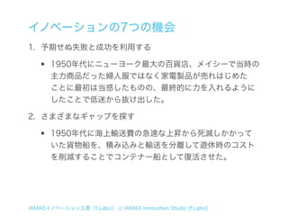 イノベーションの7つの機会
1. 予期せぬ失敗と成功を利用する

  •    1950年代にニューヨーク最大の百貨店、メイシーで当時の
       主力商品だった婦人服ではなく家電製品が売れはじめた
       ことに最初は当惑したものの、最終的に力を入れるように
       したことで低迷から抜け出した。

2. さまざまなギャップを探す

  •    1950年代に海上輸送費の急速な上昇から死滅しかかって
       いた貨物船を、積み込みと輸送を分離して遊休時のコスト
       を削減することでコンテナー船として復活させた。




IAMASイノベーション工房［f.Labo］ // IAMAS Innovation Studio [f.Labo]
 