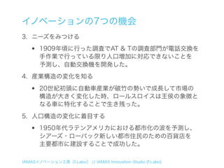 イノベーションの7つの機会
3. ニーズをみつける

  •    1909年頃に行った調査でAT & Tの調査部門が電話交換を
       手作業で行っている限り人口増加に対応できないことを
       予測し、自動交換機を開発した。
4. 産業構造の変化を知る

  •    20世紀初頭に自動車産業が破竹の勢いで成長して市場の
       構造が大きく変化した時、ロールスロイスは王侯の象徴と
       なる車に特化することで生き残った。
5. 人口構造の変化に着目する

  •    1950年代ラテンアメリカにおける都市化の波を予測し、
       シアーズ・ローバック新しい都市住民のための百貨店を
       主要都市に建設することで成功した。

IAMASイノベーション工房［f.Labo］ // IAMAS Innovation Studio [f.Labo]
 