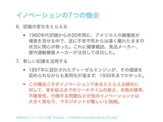 イノベーションの7つの機会
6. 認識の変化をとらえる

  •    1960年代初頭からの20年間に、アメリカ人の健康度が
       増進を見せる中で、逆に不老不死からは遠く離れたままの
       状況に関心が移った。これに健康雑誌、食品メーカー、
       屋内運動機器メーカーが注目して成功した。
7. 新しい知識を活用する

  •    1897年に設計されたディーゼルエンジンが、その価値を
       認められながらも実用化が進まず、1935年までかかった。

  •    この機会こそがイノベーションであるととらえる傾向に
       対して、実を結ぶまでのリードタイムの長さ、失敗の確率、
       不確実性、付随する問題などが他のイノベーションとは
       大きく異なり、マネジメントが難しいと指摘。


IAMASイノベーション工房［f.Labo］ // IAMAS Innovation Studio [f.Labo]
 