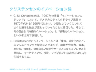 クリステンセンのイノベーション論
•   C. M. Christensenは、1997年の著書『イノベーションの
    ジレンマ』において、アメリカのディスクドライブ業界で
    1970年代から1990年代にかけ、小型化していくにつれて
    次々と勝者と敗者が変わっていったことに着目した。そして、
    その理由を「持続的イノベーション」と「破壊的イノベーション」
    という考え方で説明した。

•   Christensenがいうイノベーションとは「技術」の変化のこと。
    エンジニアリングと製造にとどまらず、組織が労働力、資本、
    原材料、情報を、価値の高い製品やサービスに変えるプロセスを
    意味し、マーケティング、投資、マネジメントなどのプロセスを
    包括するもの。



IAMASイノベーション工房［f.Labo］ // IAMAS Innovation Studio [f.Labo]
 