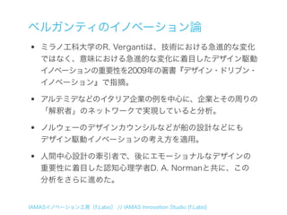 ベルガンティのイノベーション論
•   ミラノ工科大学のR. Vergantiは、技術における急進的な変化
    ではなく、意味における急進的な変化に着目したデザイン駆動
    イノベーションの重要性を2009年の著書『デザイン・ドリブン・
    イノベーション』で指摘。

•   アルテミデなどのイタリア企業の例を中心に、企業とその周りの
    「解釈者」のネットワークで実現していると分析。

•   ノルウェーのデザインカウンシルなどが船の設計などにも
    デザイン駆動イノベーションの考え方を適用。

•   人間中心設計の牽引者で、後にエモーショナルなデザインの
    重要性に着目した認知心理学者D. A. Normanと共に、この
    分析をさらに進めた。


IAMASイノベーション工房［f.Labo］ // IAMAS Innovation Studio [f.Labo]
 