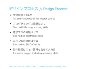 デザインプロセス // Design Process
•   大学院修士1年生
    1st year students of the master course

•   プログラミングの経験は少し
    She had little programming skills

•   電子工作の経験はゼロ
    She had no electronics skills

•   3D CADの経験はゼロ
    She had no 3D CAD skills

•   製作期間はスキル習得も含めて六カ月
    6 months project including acquiring skills




IAMASイノベーション工房［f.Labo］ // IAMAS Innovation Studio [f.Labo]
 