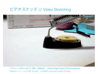 ビデオスケッチ // Video Sketching




アクション！ゆびにんぎょう（制作：笠原友美） / Action! Finger Puppet (Tomomi Kasahara)
IAMASイノベーション工房［f.Labo］ // IAMAS Innovation Studio [f.Labo]
 