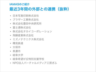 IAMASのご紹介

最近3年間の外部との連携（抜粋）

• 日本写真印刷株式会社
• ブラザー工業株式会社
• 株式会社豊田中央研究所
• 富士通株式会社
• 株式会社タカイコーポレーション
• 飛騨産業株式会社
• ミズノテクニクス株式会社
• 見鉄道
• 大垣市
• 美濃市
• 岐阜大学
• 岐阜希望が丘特別支援学校
• NPO法人バーチャルメディア工房ぎふ

 