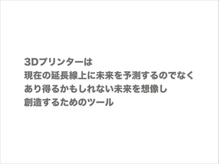 3Dプリンターは
現在の延長線上に未来を予測するのでなく
あり得るかもしれない未来を想像し
創造するためのツール

 