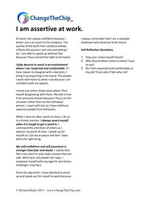 I am assertive at work.
At work I am always confident because I           I always remember that I am a valuable
know I am a an asset to the company. The          employee who deserves to be heard.
quality of the work that I produce always
reflects the passion I put into everything I      Self-Reflection Questions:
do. I am able to speak up without fear
because I have earned the right to be heard.      1. How can I make myself heard?
                                                  2. Why should others listen to what I have
I fully deserve to work in an environment            to say?
where I am respected and comfortable. If I        3. Do I feel respected and comfortable at
have reason to disagree with a decision, I           my job? If yes why if Not why not?
bring it up expecting to be heard. The people
I work with listen to what I say because I am
confident with my speech.

I never put others down even when I find
myself disagreeing with them. My talk is free
from personal attacks because I focus on the
situation rather than on the individual
person. I react with tact as I have ability to
separate people from behaviors.

When I have an idea I want to share, I do so
in a timely manner. I always assert myself
when it is tough to get a word in. I
command the attention of others as I
express my point of view. I speak up for
myself so I can be at peace and feel I have
done the right thing.

My self-confidence and self assurance is
stronger than fear and doubt. I realize that
life is too short to only make choices that are
safe. With each calculated risk I take, I
empower myself with courage for any future
challenge I may face.

From this day forth, I have decided to stand
up and speak out for myself at work because



© Richard Butler 2011 – www.ChangeTheChip.com
 