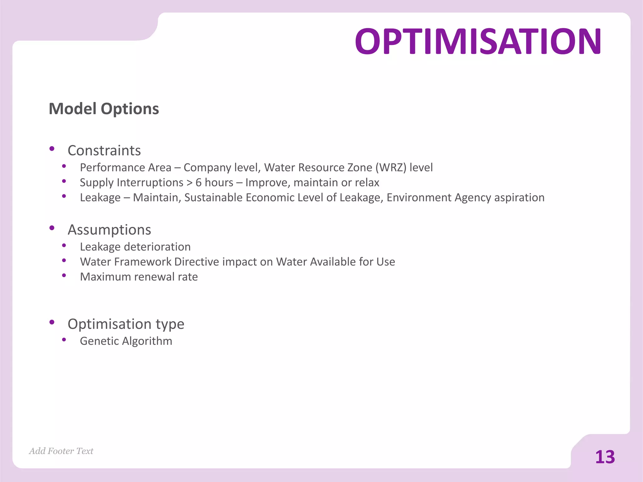 OPTIMISATION
Model Options
• Constraints
• Performance Area – Company level, Water Resource Zone (WRZ) level
• Supply Interruptions > 6 hours – Improve, maintain or relax
• Leakage – Maintain, Sustainable Economic Level of Leakage, Environment Agency aspiration
• Assumptions
• Leakage deterioration
• Water Framework Directive impact on Water Available for Use
• Maximum renewal rate
• Optimisation type
• Genetic Algorithm
Add Footer Text
13
 