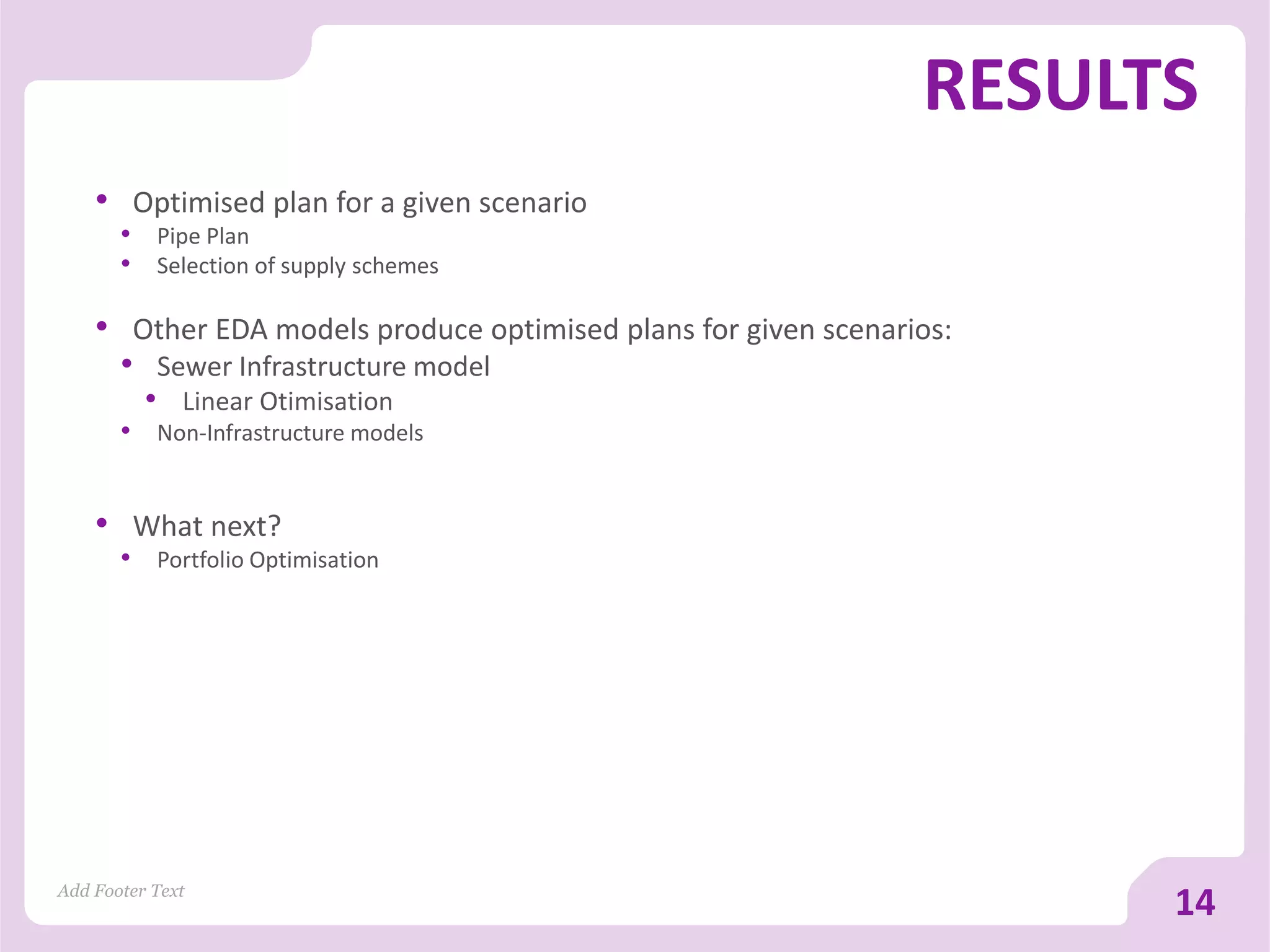 RESULTS
Add Footer Text
14
• Optimised plan for a given scenario
• Pipe Plan
• Selection of supply schemes
• Other EDA models produce optimised plans for given scenarios:
• Sewer Infrastructure model
• Linear Otimisation
• Non-Infrastructure models
• What next?
• Portfolio Optimisation
 