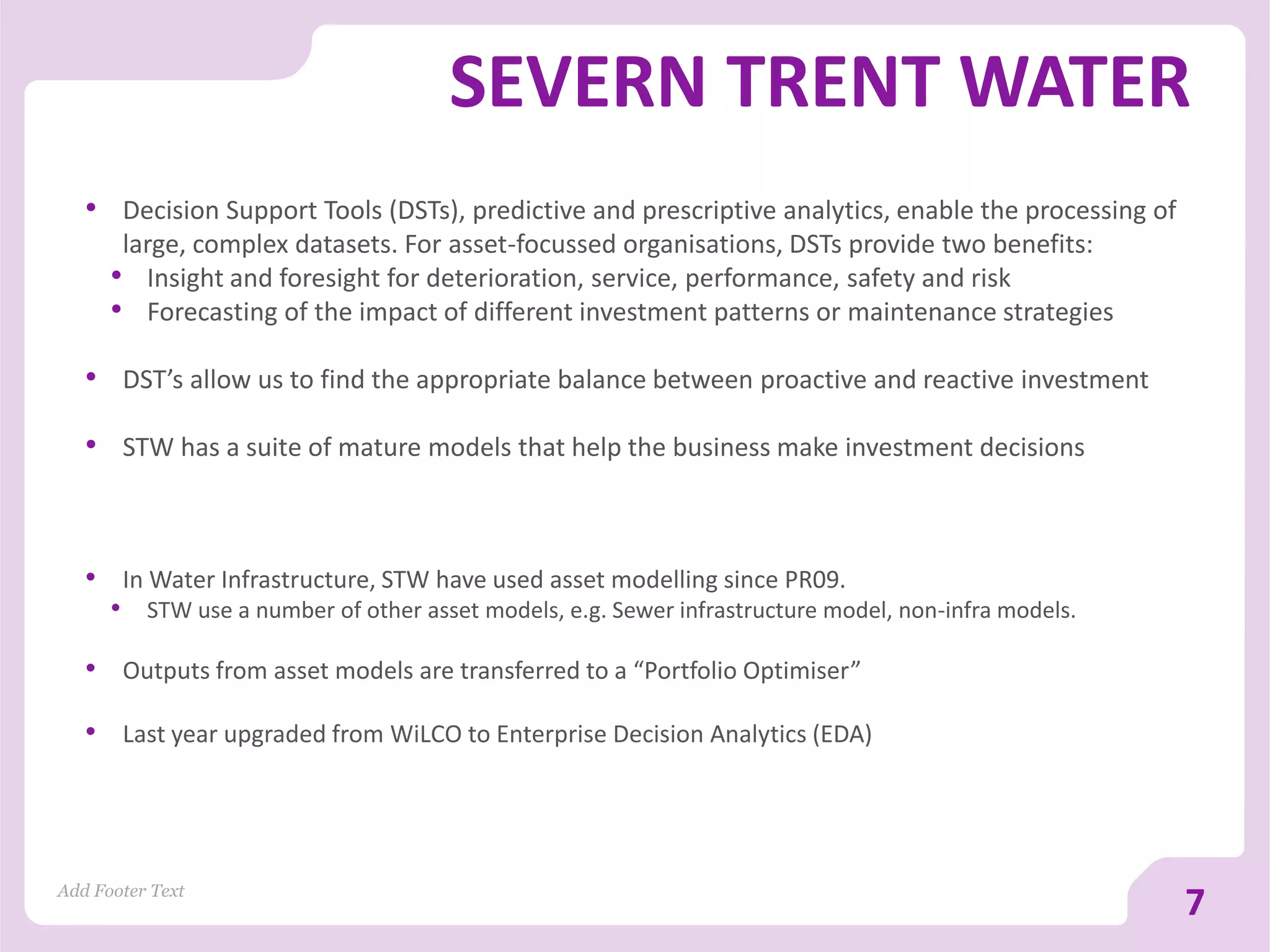 SEVERN TRENT WATER
• Decision Support Tools (DSTs), predictive and prescriptive analytics, enable the processing of
large, complex datasets. For asset-focussed organisations, DSTs provide two benefits:
• Insight and foresight for deterioration, service, performance, safety and risk
• Forecasting of the impact of different investment patterns or maintenance strategies
• DST’s allow us to find the appropriate balance between proactive and reactive investment
• STW has a suite of mature models that help the business make investment decisions
Add Footer Text
7
• In Water Infrastructure, STW have used asset modelling since PR09.
• STW use a number of other asset models, e.g. Sewer infrastructure model, non-infra models.
• Outputs from asset models are transferred to a “Portfolio Optimiser”
• Last year upgraded from WiLCO to Enterprise Decision Analytics (EDA)
 