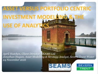 April Hutchen, Client Director, SEAMS Ltd
Jonathan Hagan, Asset Modelling & Strategy Analyst, Severn Trent Water
24 November 2016
ASSET VERSUS PORTFOLIO CENTRIC
INVESTMENT MODELLING & THE
USE OF ANALYTICS
 