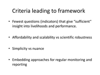 Criteria leading to framework
• Fewest questions (indicators) that give “sufficient”
insight into livelihoods and performance.
• Affordability and scalability vs scientific robustness
• Simplicity vs nuance
• Embedding approaches for regular monitoring and
reporting
 